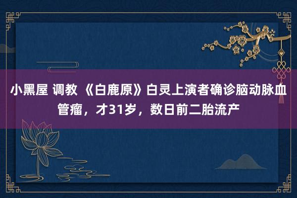 小黑屋 调教 《白鹿原》白灵上演者确诊脑动脉血管瘤，才31岁，数日前二胎流产
