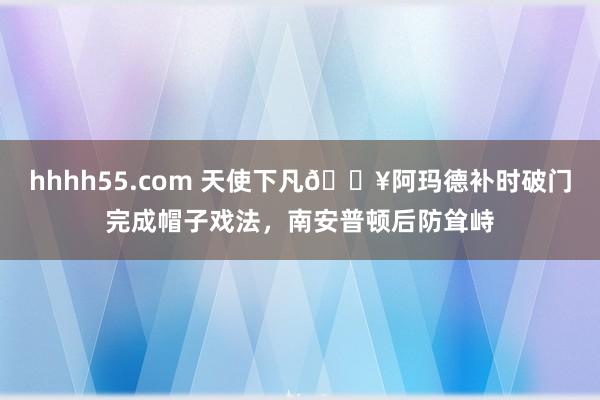 hhhh55.com 天使下凡🔥阿玛德补时破门完成帽子戏法，南安普顿后防耸峙