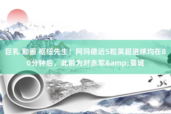 巨乳 動画 枢纽先生！阿玛德近5粒英超进球均在80分钟后，此前为对赤军&曼城