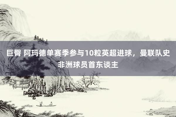 巨臀 阿玛德单赛季参与10粒英超进球，曼联队史非洲球员首东谈主