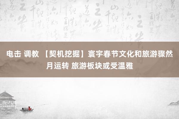 电击 调教 【契机挖掘】寰宇春节文化和旅游骤然月运转 旅游板块或受温雅