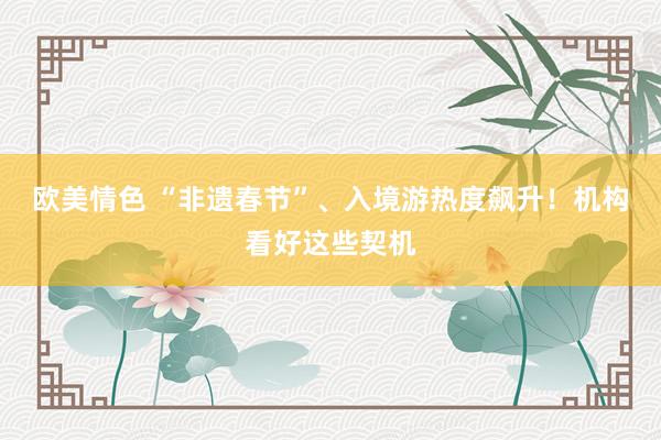 欧美情色 “非遗春节”、入境游热度飙升！机构看好这些契机