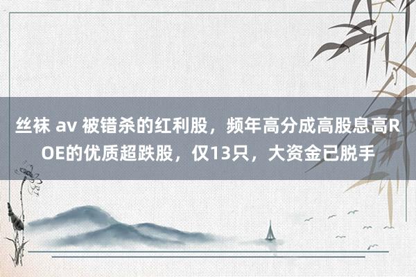 丝袜 av 被错杀的红利股，频年高分成高股息高ROE的优质超跌股，仅13只，大资金已脱手