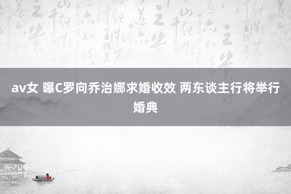 av女 曝C罗向乔治娜求婚收效 两东谈主行将举行婚典