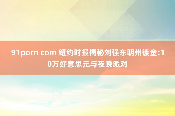 91porn com 纽约时报揭秘刘强东明州镀金:10万好意思元与夜晚派对