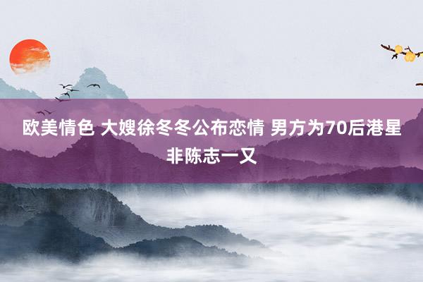 欧美情色 大嫂徐冬冬公布恋情 男方为70后港星非陈志一又