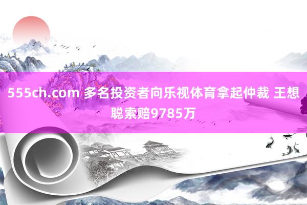 555ch.com 多名投资者向乐视体育拿起仲裁 王想聪索赔9785万