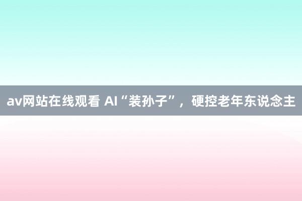 av网站在线观看 AI“装孙子”，硬控老年东说念主