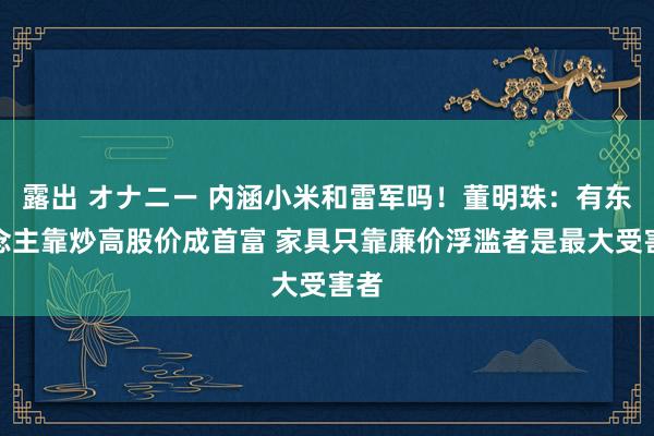 露出 オナニー 内涵小米和雷军吗！董明珠：有东说念主靠炒高股价成首富 家具只靠廉价浮滥者是最大受害者