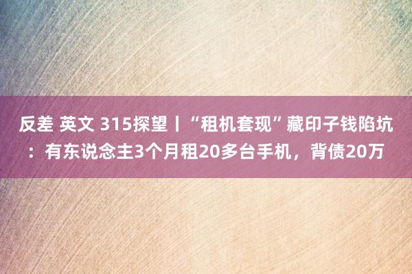 反差 英文 315探望丨“租机套现”藏印子钱陷坑：有东说念主3个月租20多台手机，背债20万