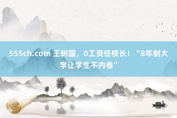 555ch.com 王树国，0工资任校长！“8年制大学让学生不内卷”