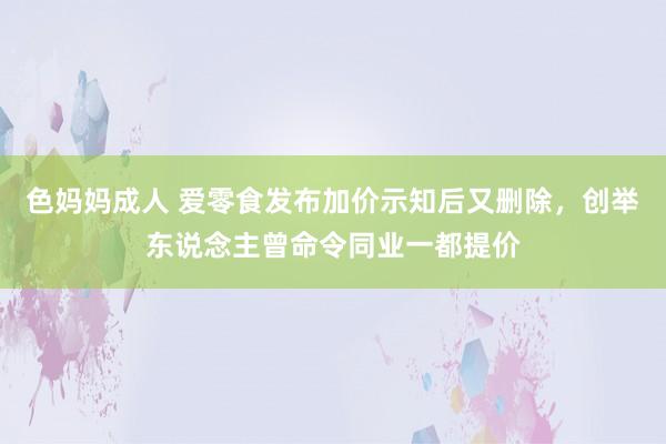 色妈妈成人 爱零食发布加价示知后又删除，创举东说念主曾命令同业一都提价