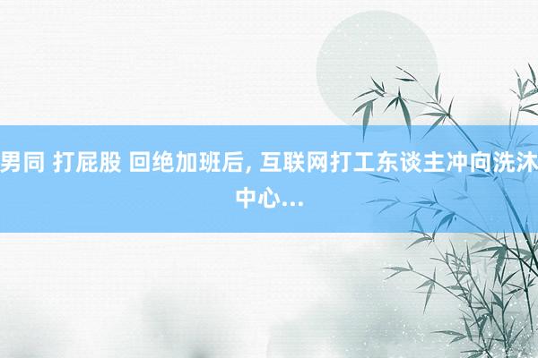 男同 打屁股 回绝加班后, 互联网打工东谈主冲向洗沐中心...