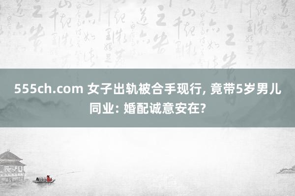 555ch.com 女子出轨被合手现行, 竟带5岁男儿同业: 婚配诚意安在?