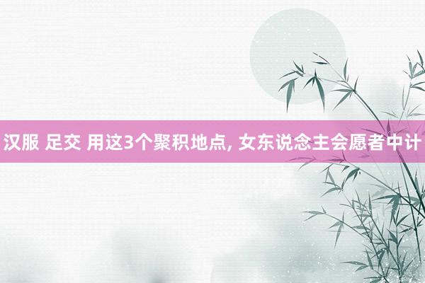 汉服 足交 用这3个聚积地点， 女东说念主会愿者中计