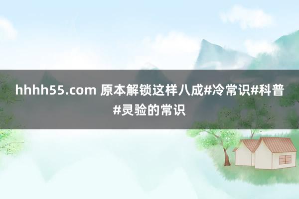 hhhh55.com 原本解锁这样八成#冷常识#科普#灵验的常识