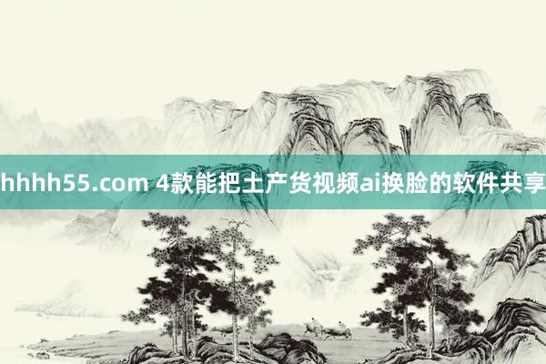 hhhh55.com 4款能把土产货视频ai换脸的软件共享
