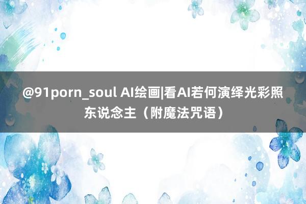 @91porn_soul AI绘画|看AI若何演绎光彩照东说念主（附魔法咒语）