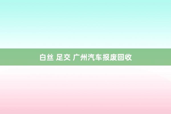 白丝 足交 广州汽车报废回收