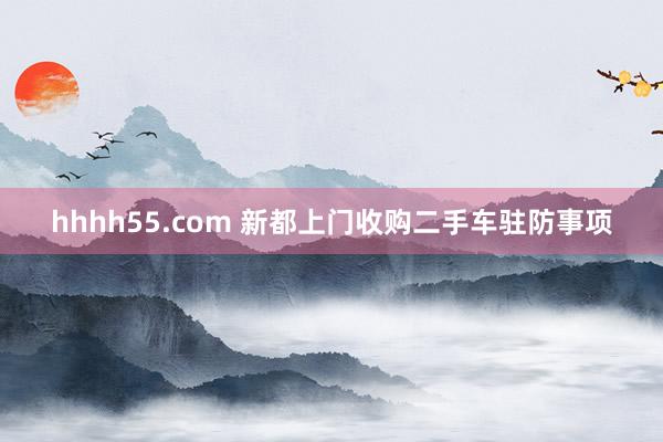 hhhh55.com 新都上门收购二手车驻防事项