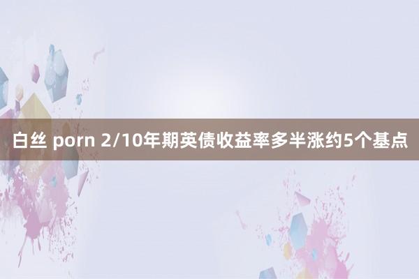白丝 porn 2/10年期英债收益率多半涨约5个基点