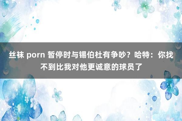 丝袜 porn 暂停时与锡伯杜有争吵？哈特：你找不到比我对他更诚意的球员了