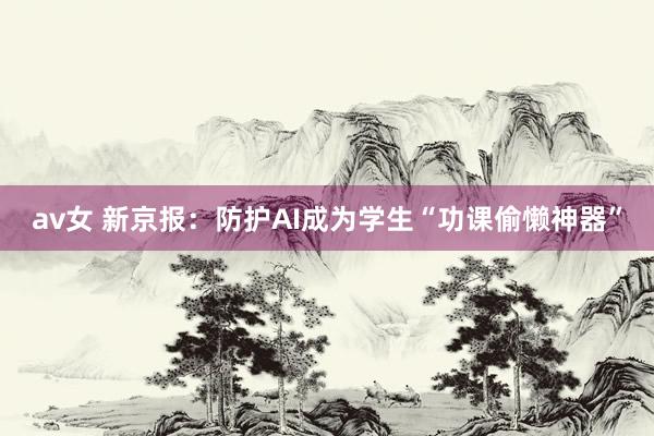 av女 新京报：防护AI成为学生“功课偷懒神器”