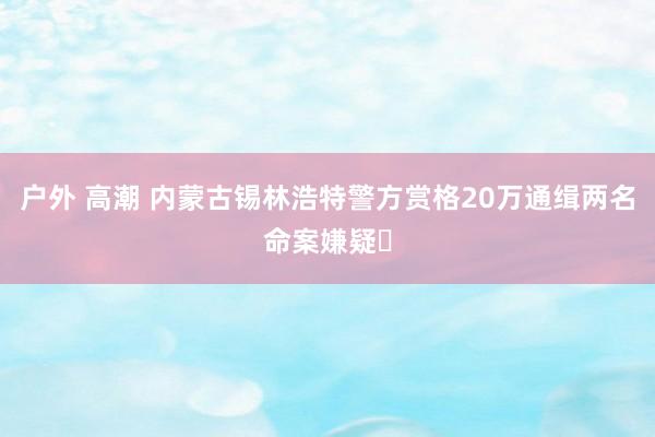户外 高潮 内蒙古锡林浩特警方赏格20万通缉两名命案嫌疑⼈