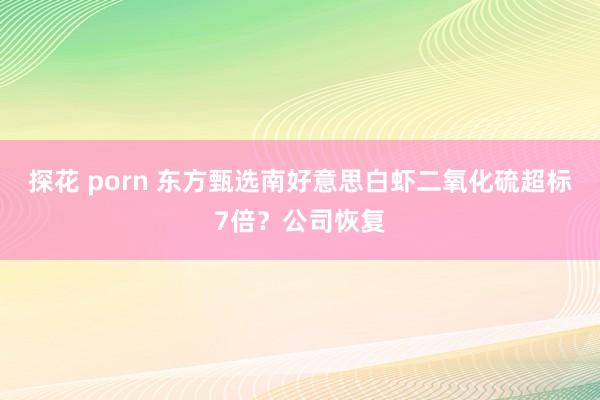 探花 porn 东方甄选南好意思白虾二氧化硫超标7倍？公司恢复