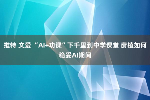 推特 文爱 “AI+功课”下千里到中学课堂 莳植如何稳妥AI期间