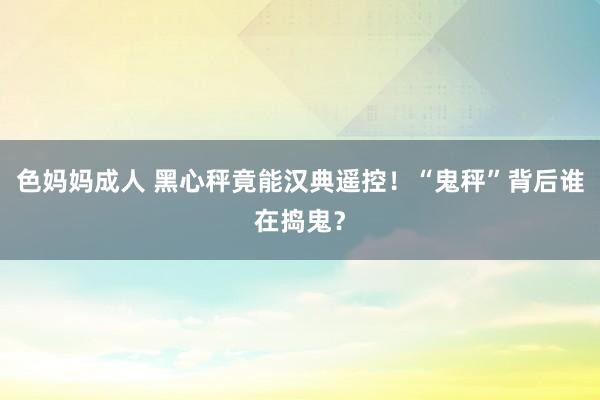 色妈妈成人 黑心秤竟能汉典遥控！“鬼秤”背后谁在捣鬼？