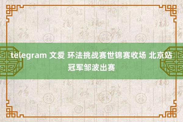 telegram 文爱 环法挑战赛世锦赛收场 北京站冠军邹波出赛