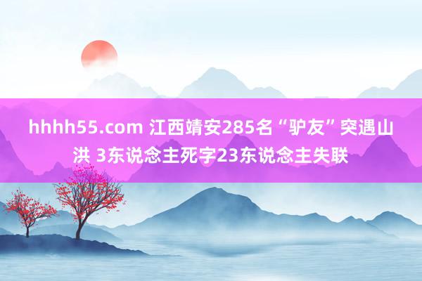 hhhh55.com 江西靖安285名“驴友”突遇山洪 3东说念主死字23东说念主失联