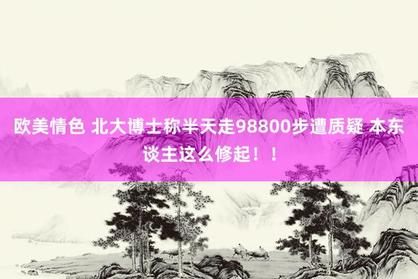 欧美情色 北大博士称半天走98800步遭质疑 本东谈主这么修起！！