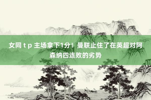 女同 t p 主场拿下1分！曼联止住了在英超对阿森纳四连败的劣势