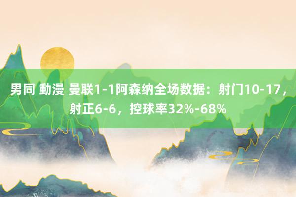 男同 動漫 曼联1-1阿森纳全场数据：射门10-17，射正6-6，控球率32%-68%