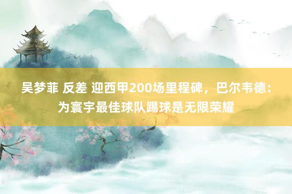 吴梦菲 反差 迎西甲200场里程碑，巴尔韦德：为寰宇最佳球队踢球是无限荣耀