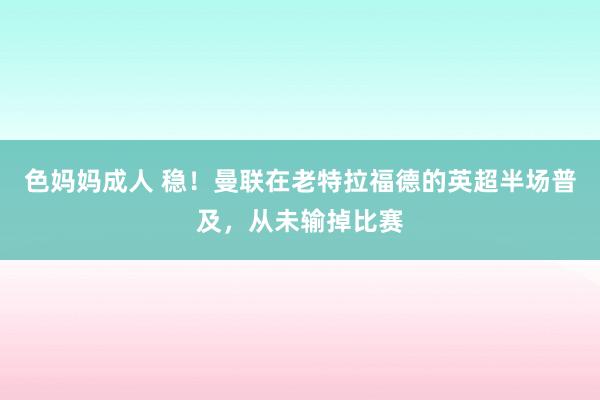 色妈妈成人 稳！曼联在老特拉福德的英超半场普及，从未输掉比赛