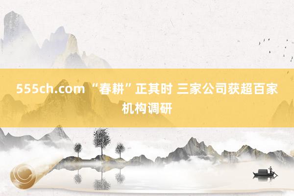 555ch.com “春耕”正其时 三家公司获超百家机构调研