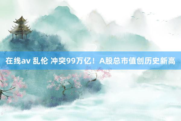 在线av 乱伦 冲突99万亿！A股总市值创历史新高