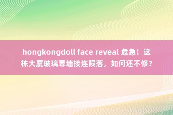 hongkongdoll face reveal 危急！这栋大厦玻璃幕墙接连陨落，如何还不修？