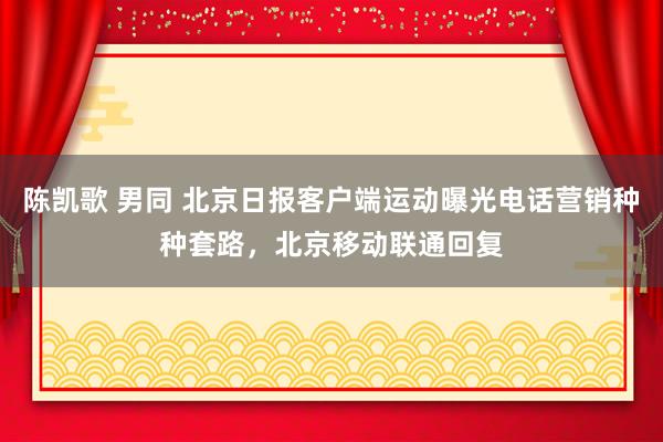 陈凯歌 男同 北京日报客户端运动曝光电话营销种种套路，北京移动联通回复