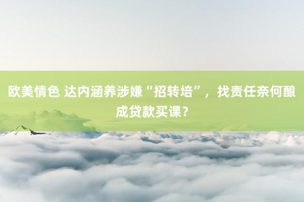 欧美情色 达内涵养涉嫌“招转培”，找责任奈何酿成贷款买课？