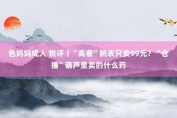 色妈妈成人 锐评丨“高奢”腕表只卖99元？“仓播”葫芦里卖的什么药