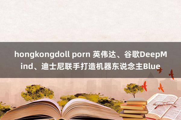 hongkongdoll porn 英伟达、谷歌DeepMind、迪士尼联手打造机器东说念主Blue