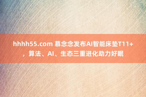 hhhh55.com 慕念念发布AI智能床垫T11+，算法、AI、生态三重进化助力好眠