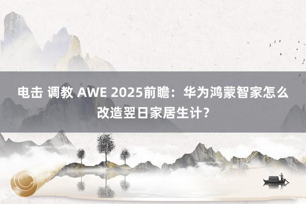 电击 调教 AWE 2025前瞻：华为鸿蒙智家怎么改造翌日家居生计？