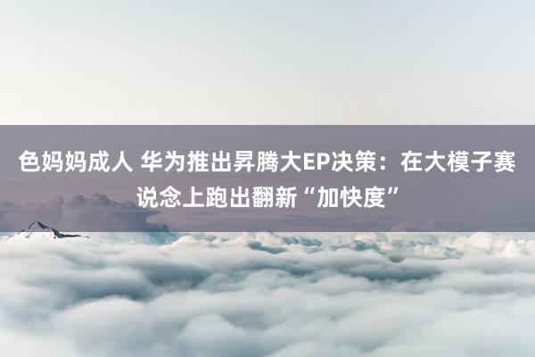 色妈妈成人 华为推出昇腾大EP决策：在大模子赛说念上跑出翻新“加快度”