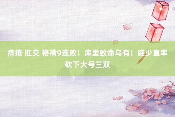 痔疮 肛交 袼褙9连败！库里致命乌有！威少直率砍下大号三双
