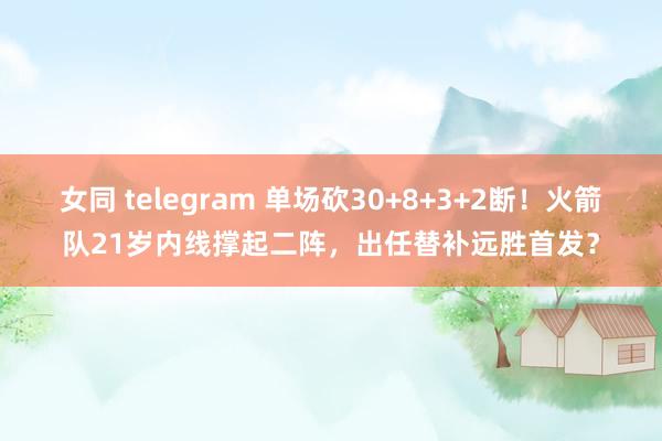女同 telegram 单场砍30+8+3+2断！火箭队21岁内线撑起二阵，出任替补远胜首发？